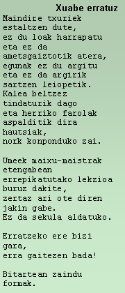 Cuadro de texto: 	    Xuabe erratuzMaindire txuriek estaltzen dute, ez du loak harrapatu eta ez da ametsgaiztotik atera, egunak ez du argitueta ez da argirik sartzen leiopetik. Kalea beltzez tindaturik dagoeta herriko farolak aspalditik dira hautsiak, nork konponduko zai.  Umeek maixu-maistraketengabeanerrepikatutako lekzioa buruz dakite, zertaz ari ote diren jakin gabe. Ez da sekula aldatuko. Erratzeko ere bizi gara, erra gaitezen bada!Bitartean zaindu formak. 